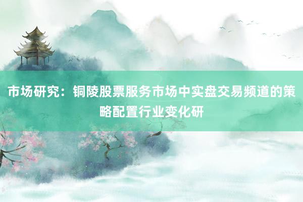 市场研究：铜陵股票服务市场中实盘交易频道的策略配置行业变化研