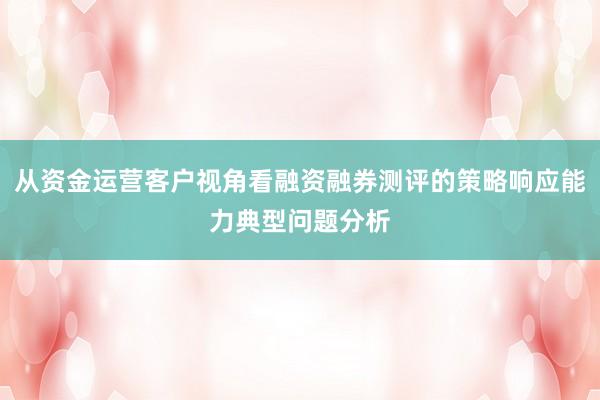 从资金运营客户视角看融资融券测评的策略响应能力典型问题分析