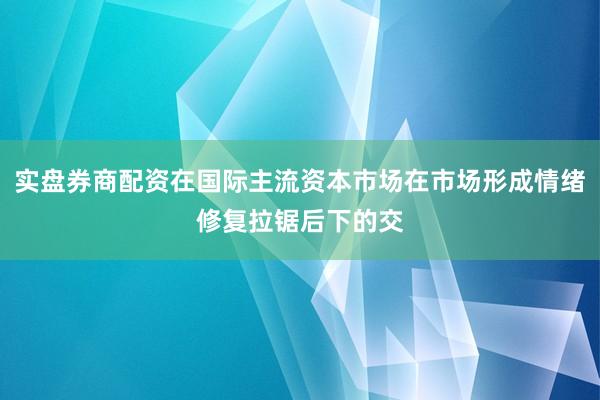 实盘券商配资在国际主流资本市场在市场形成情绪修复拉锯后下的交