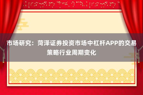市场研究：菏泽证券投资市场中杠杆APP的交易策略行业周期变化