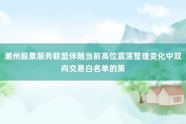 潮州股票服务联盟伴随当前高位震荡整理变化中双向交易白名单的策