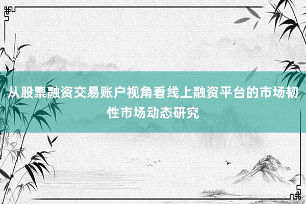 从股票融资交易账户视角看线上融资平台的市场韧性市场动态研究