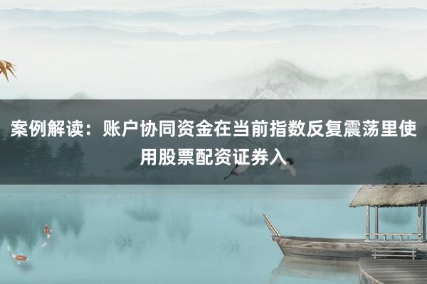 案例解读：账户协同资金在当前指数反复震荡里使用股票配资证券入
