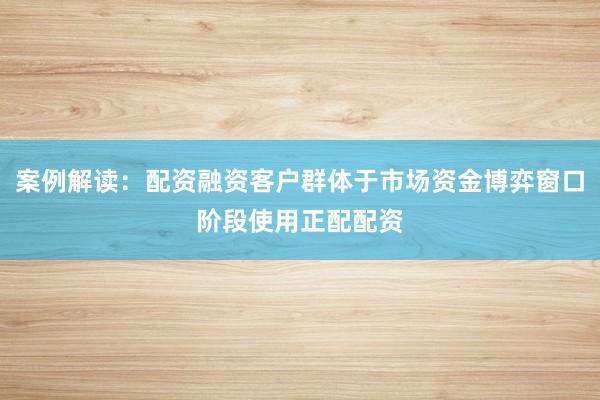 案例解读：配资融资客户群体于市场资金博弈窗口阶段使用正配配资