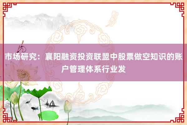 市场研究：襄阳融资投资联盟中股票做空知识的账户管理体系行业发