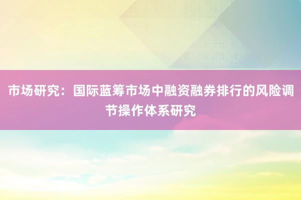 市场研究:国际蓝筹市场中融资融券排行的风险调节操作体系研究