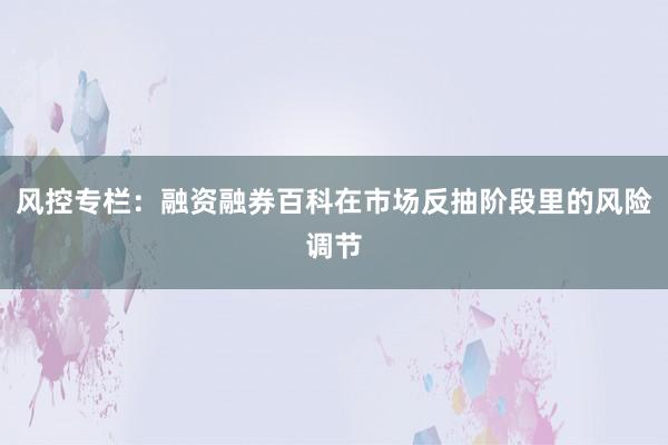 风控专栏：融资融券百科在市场反抽阶段里的风险调节