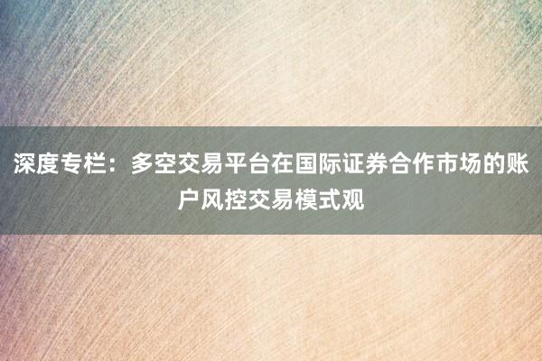 深度专栏：多空交易平台在国际证券合作市场的账户风控交易模式观