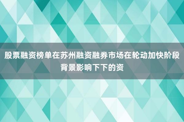 股票融资榜单在苏州融资融券市场在轮动加快阶段背景影响下下的资