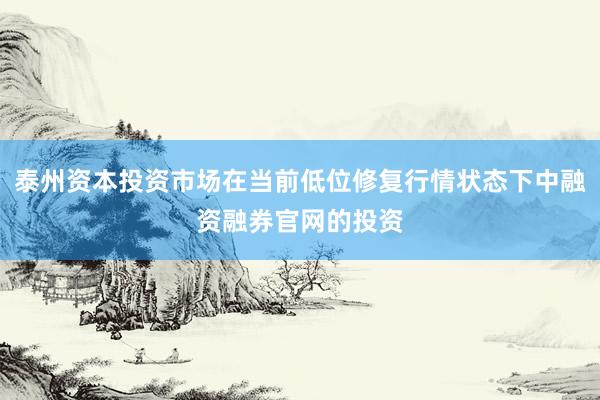 泰州资本投资市场在当前低位修复行情状态下中融资融券官网的投资