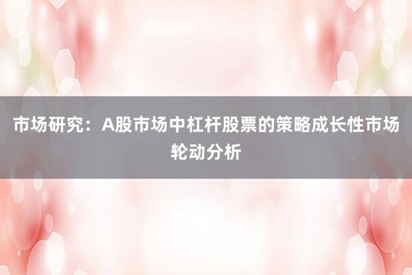 市场研究：A股市场中杠杆股票的策略成长性市场轮动分析