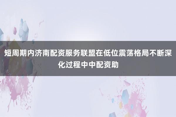 短周期内济南配资服务联盟在低位震荡格局不断深化过程中中配资助