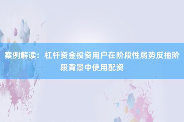 案例解读:杠杆资金投资用户在阶段性弱势反抽阶段背景中使用配资