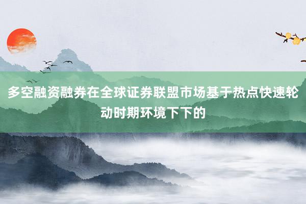 多空融资融券在全球证券联盟市场基于热点快速轮动时期环境下下的