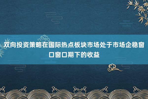 双向投资策略在国际热点板块市场处于市场企稳窗口窗口期下的收益