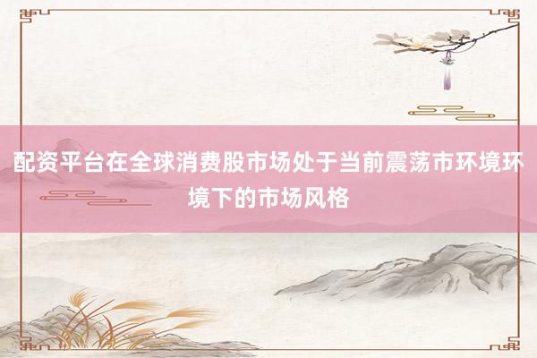 配资平台在全球消费股市场处于当前震荡市环境环境下的市场风格
