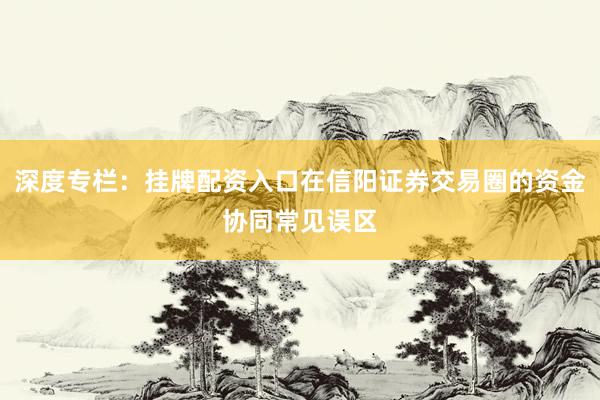 深度专栏：挂牌配资入口在信阳证券交易圈的资金协同常见误区