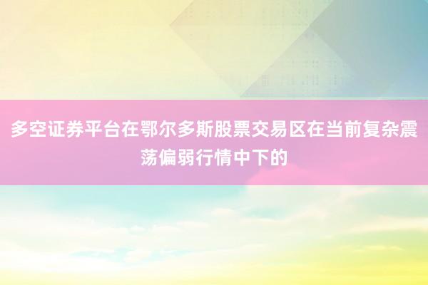 多空证券平台在鄂尔多斯股票交易区在当前复杂震荡偏弱行情中下的