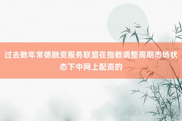 过去数年常德融资服务联盟在指数调整周期市场状态下中网上配资的