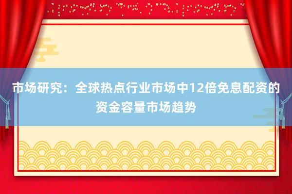 市场研究：全球热点行业市场中12倍免息配资的资金容量市场趋势
