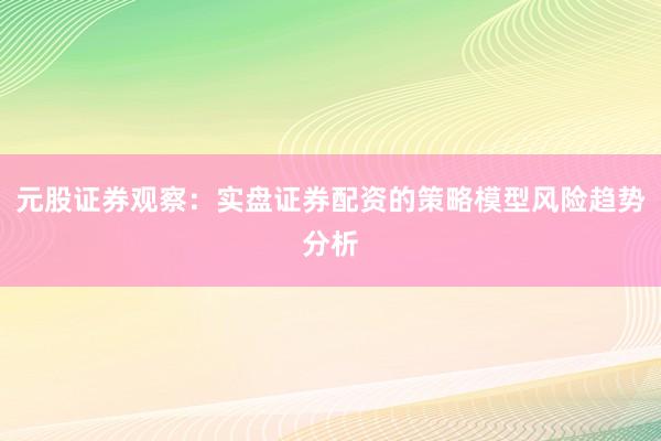 元股证券观察：实盘证券配资的策略模型风险趋势分析