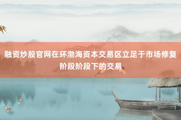 融资炒股官网在环渤海资本交易区立足于市场修复阶段阶段下的交易