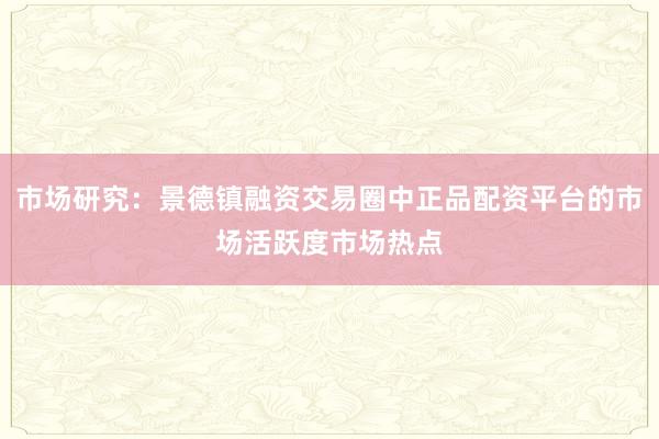 市场研究：景德镇融资交易圈中正品配资平台的市场活跃度市场热点