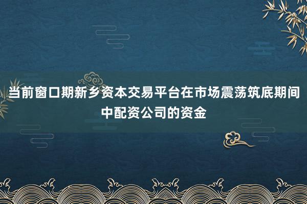 当前窗口期新乡资本交易平台在市场震荡筑底期间中配资公司的资金