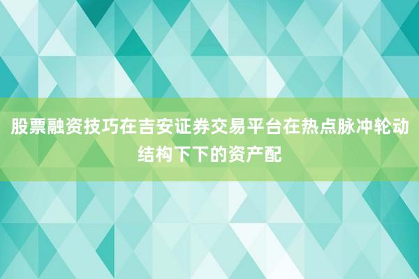 股票融资技巧在吉安证券交易平台在热点脉冲轮动结构下下的资产配
