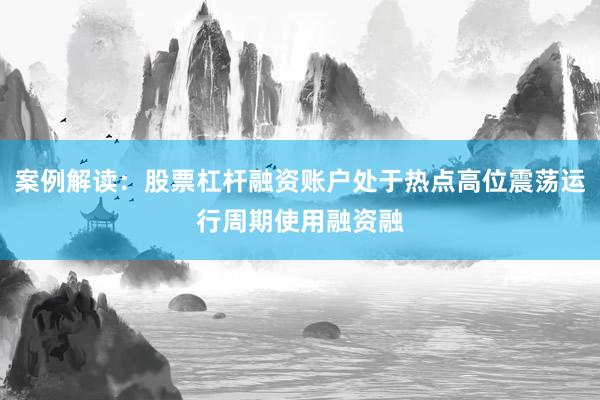 案例解读：股票杠杆融资账户处于热点高位震荡运行周期使用融资融