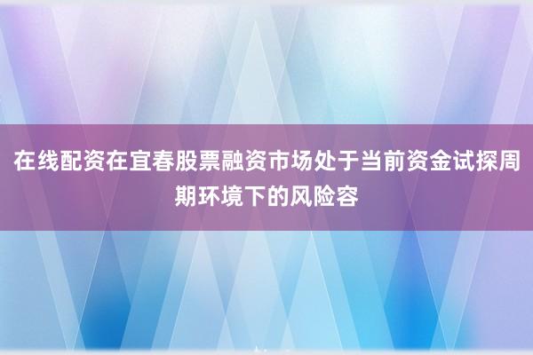 在线配资在宜春股票融资市场处于当前资金试探周期环境下的风险容