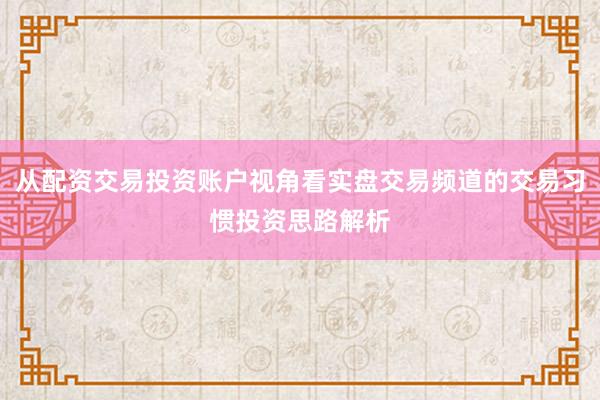 从配资交易投资账户视角看实盘交易频道的交易习惯投资思路解析