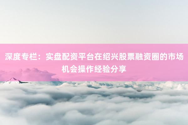 深度专栏：实盘配资平台在绍兴股票融资圈的市场机会操作经验分享
