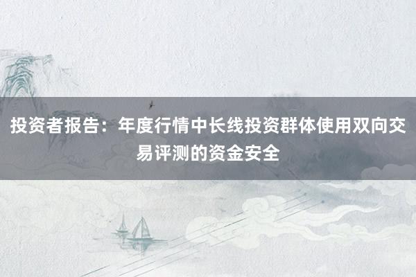 投资者报告：年度行情中长线投资群体使用双向交易评测的资金安全