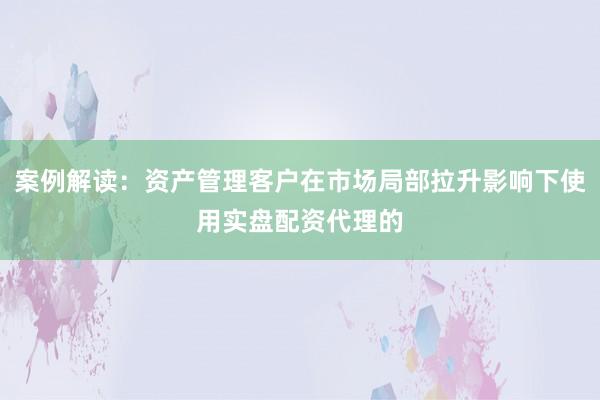 案例解读：资产管理客户在市场局部拉升影响下使用实盘配资代理的
