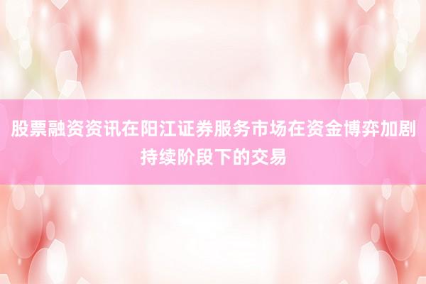 股票融资资讯在阳江证券服务市场在资金博弈加剧持续阶段下的交易
