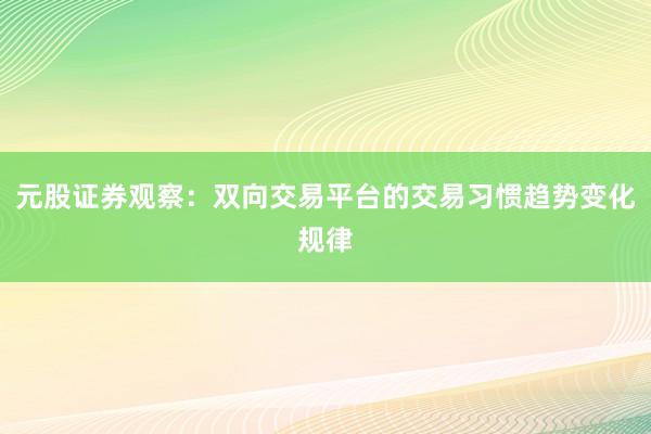元股证券观察：双向交易平台的交易习惯趋势变化规律
