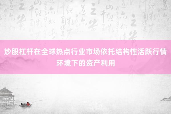 炒股杠杆在全球热点行业市场依托结构性活跃行情环境下的资产利用