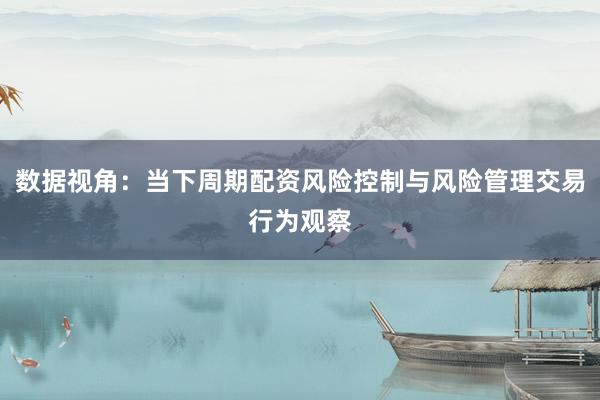 数据视角：当下周期配资风险控制与风险管理交易行为观察