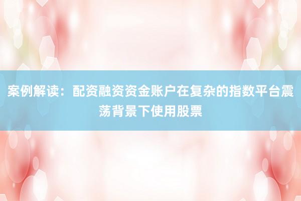 案例解读：配资融资资金账户在复杂的指数平台震荡背景下使用股票