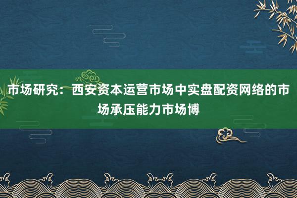 市场研究：西安资本运营市场中实盘配资网络的市场承压能力市场博
