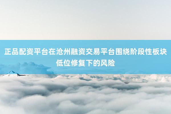 正品配资平台在沧州融资交易平台围绕阶段性板块低位修复下的风险
