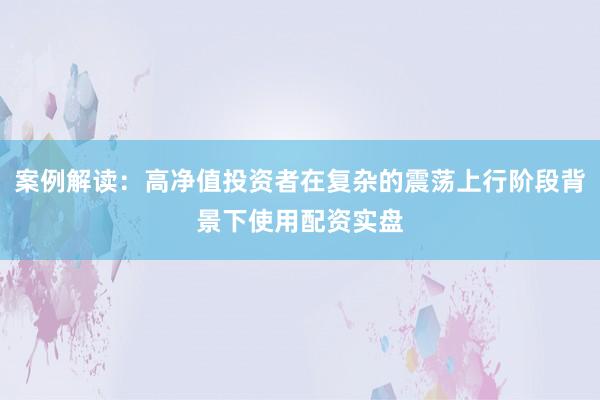 案例解读:高净值投资者在复杂的震荡上行阶段背景下使用配资实盘