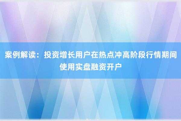 案例解读：投资增长用户在热点冲高阶段行情期间使用实盘融资开户