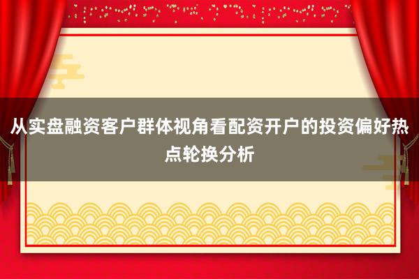 从实盘融资客户群体视角看配资开户的投资偏好热点轮换分析