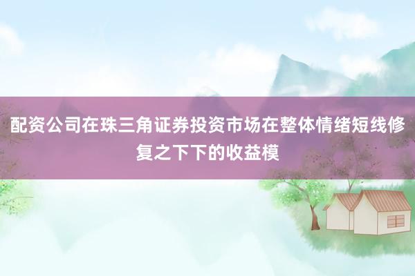 配资公司在珠三角证券投资市场在整体情绪短线修复之下下的收益模