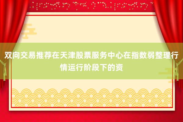 双向交易推荐在天津股票服务中心在指数弱整理行情运行阶段下的资