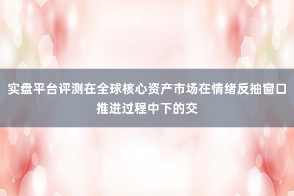 实盘平台评测在全球核心资产市场在情绪反抽窗口推进过程中下的交