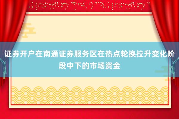 证券开户在南通证券服务区在热点轮换拉升变化阶段中下的市场资金