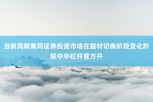 当前周期黄冈证券投资市场在题材切换阶段变化阶段中中杠杆官方开